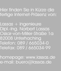Hier finden Sie in Krze die
fertige Internet-Prsenz von:

Lassas + Ingenieure
Dipl.-Ing. Norbert Lassas
Oskar-von-Miller-Strae 1a
82008 Unterhaching
Telefon: 089 / 665034-0
Telefax: 089 / 665034-99

homepage: www.lassas.de
e-mail: buero@lassas.de